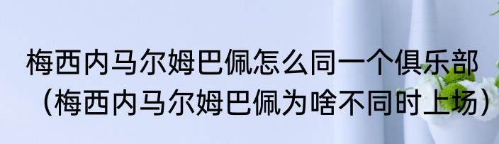 梅西内马尔姆巴佩怎么同一个俱乐部（梅西内马尔姆巴佩为啥不同时上场）