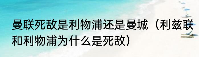 曼联死敌是利物浦还是曼城（利兹联和利物浦为什么是死敌）