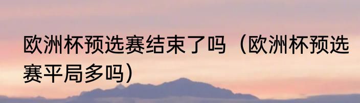 欧洲杯预选赛结束了吗（欧洲杯预选赛平局多吗）