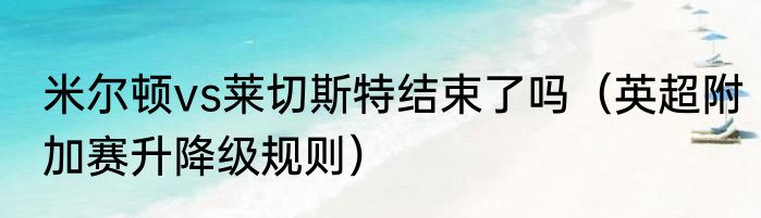 米尔顿vs莱切斯特结束了吗（英超附加赛升降级规则）