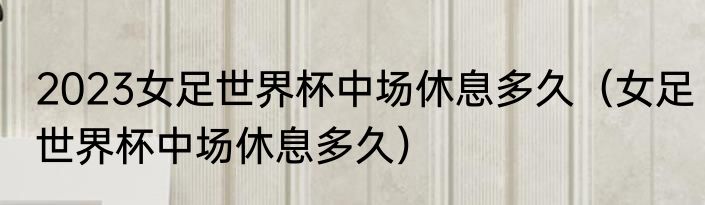 2023女足世界杯中场休息多久（女足世界杯中场休息多久）