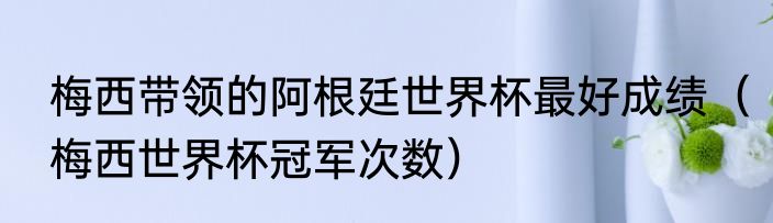 梅西带领的阿根廷世界杯最好成绩（梅西世界杯冠军次数）