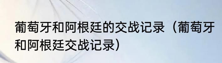 葡萄牙和阿根廷的交战记录（葡萄牙和阿根廷交战记录）