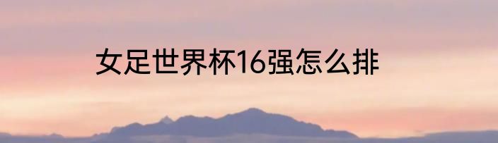 女足世界杯16强怎么排
