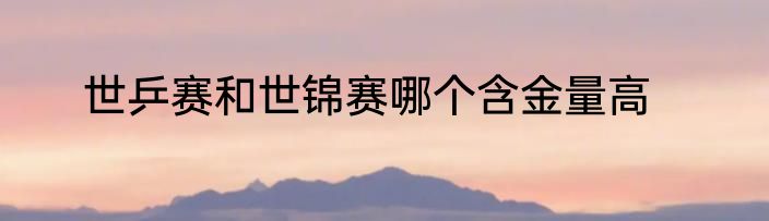 世乒赛和世锦赛哪个含金量高
