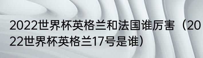 2022世界杯英格兰和法国谁厉害（2022世界杯英格兰17号是谁）