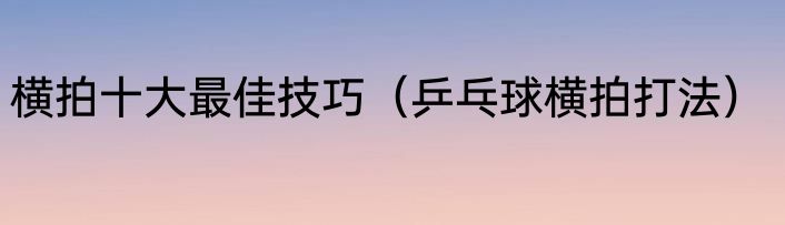 横拍十大最佳技巧（乒乓球横拍打法）