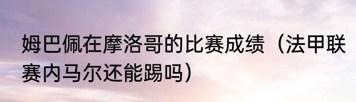 姆巴佩在摩洛哥的比赛成绩（法甲联赛内马尔还能踢吗）