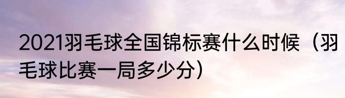 2021羽毛球全国锦标赛什么时候（羽毛球比赛一局多少分）