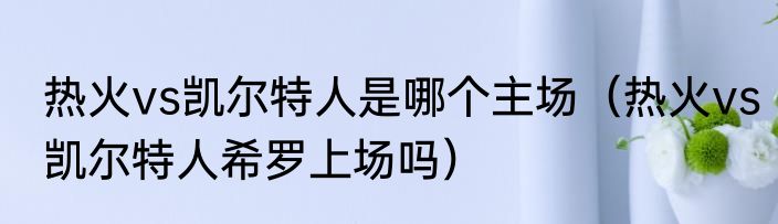 热火vs凯尔特人是哪个主场（热火vs凯尔特人希罗上场吗）