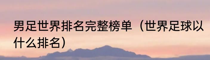 男足世界排名完整榜单（世界足球以什么排名）