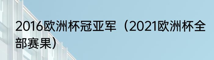 2016欧洲杯冠亚军（2021欧洲杯全部赛果）