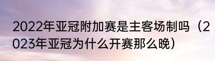 2022年亚冠附加赛是主客场制吗（2023年亚冠为什么开赛那么晚）