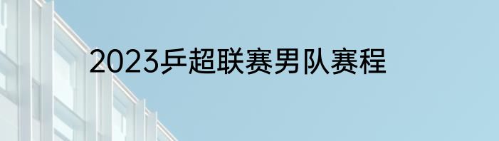 2023乒超联赛男队赛程