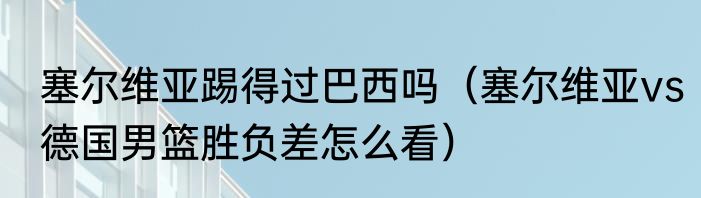 塞尔维亚踢得过巴西吗（塞尔维亚vs德国男篮胜负差怎么看）