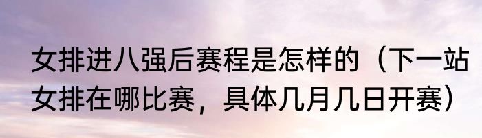 女排进八强后赛程是怎样的（下一站女排在哪比赛，具体几月几日开赛）
