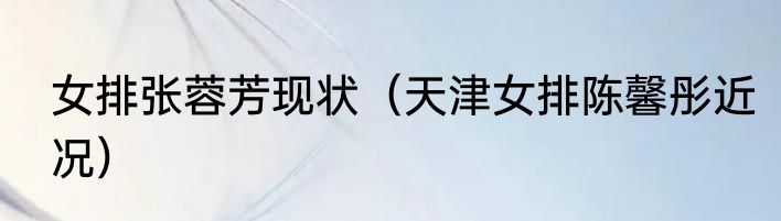 女排张蓉芳现状（天津女排陈馨彤近况）