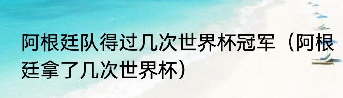 阿根廷队得过几次世界杯冠军（阿根廷拿了几次世界杯）