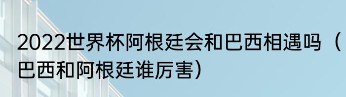 2022世界杯阿根廷会和巴西相遇吗（巴西和阿根廷谁厉害）