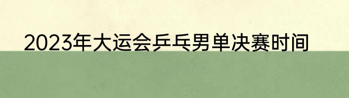 2023年大运会乒乓男单决赛时间
