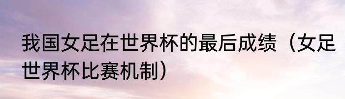 我国女足在世界杯的最后成绩（女足世界杯比赛机制）