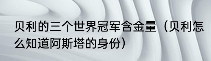 贝利的三个世界冠军含金量（贝利怎么知道阿斯塔的身份）