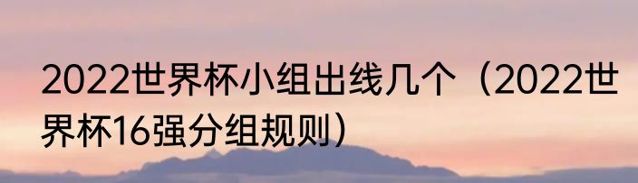 2022世界杯小组出线几个（2022世界杯16强分组规则）