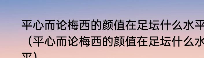 平心而论梅西的颜值在足坛什么水平（平心而论梅西的颜值在足坛什么水平）