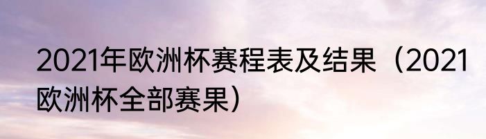 2021年欧洲杯赛程表及结果（2021欧洲杯全部赛果）
