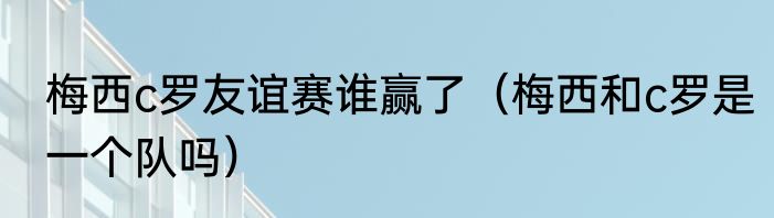 梅西c罗友谊赛谁赢了（梅西和c罗是一个队吗）