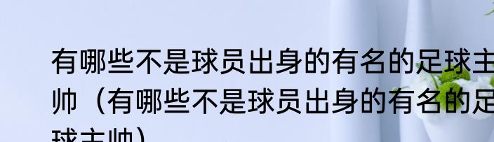 有哪些不是球员出身的有名的足球主帅（有哪些不是球员出身的有名的足球主帅）