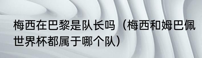 梅西在巴黎是队长吗（梅西和姆巴佩世界杯都属于哪个队）