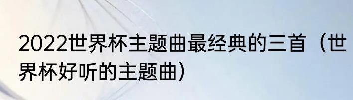 2022世界杯主题曲最经典的三首（世界杯好听的主题曲）