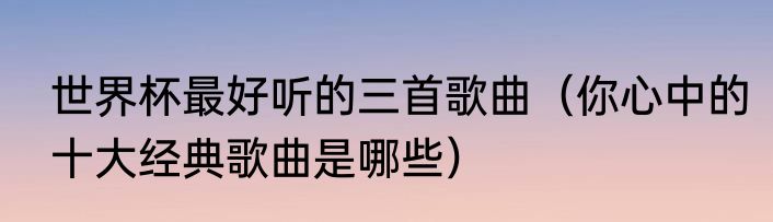 世界杯最好听的三首歌曲（你心中的十大经典歌曲是哪些）
