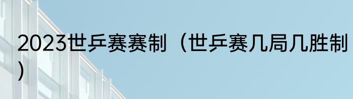 2023世乒赛赛制（世乒赛几局几胜制）