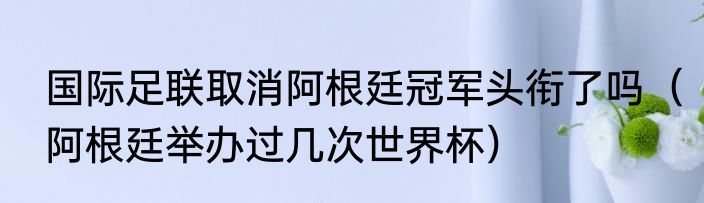 国际足联取消阿根廷冠军头衔了吗（阿根廷举办过几次世界杯）