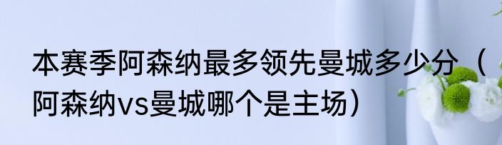 本赛季阿森纳最多领先曼城多少分（阿森纳vs曼城哪个是主场）