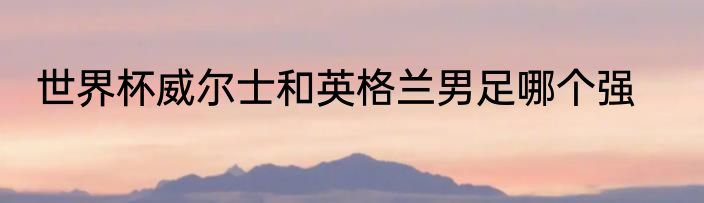 世界杯威尔士和英格兰男足哪个强