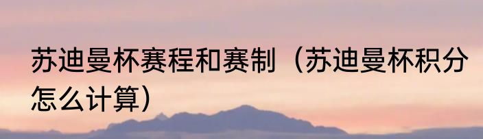 苏迪曼杯赛程和赛制（苏迪曼杯积分怎么计算）