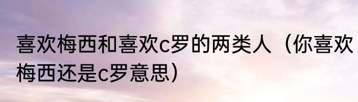 喜欢梅西和喜欢c罗的两类人（你喜欢梅西还是c罗意思）