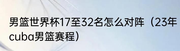 男篮世界杯17至32名怎么对阵（23年cuba男篮赛程）