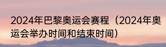 2024年巴黎奥运会赛程（2024年奥运会举办时间和结束时间）