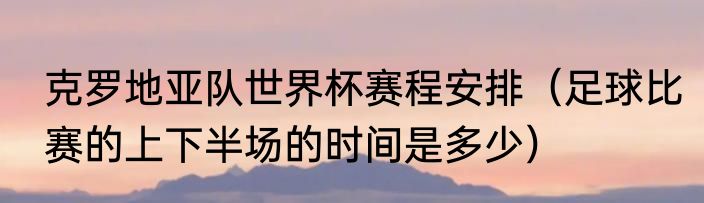 克罗地亚队世界杯赛程安排（足球比赛的上下半场的时间是多少）