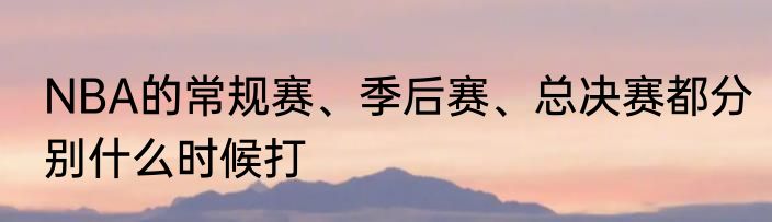 NBA的常规赛、季后赛、总决赛都分别什么时候打