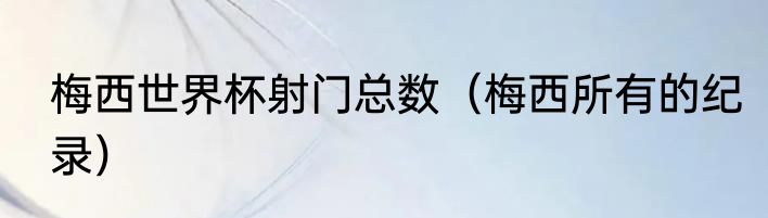 梅西世界杯射门总数（梅西所有的纪录）