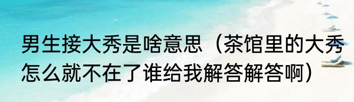 男生接大秀是啥意思（茶馆里的大秀怎么就不在了谁给我解答解答啊）