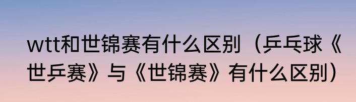 wtt和世锦赛有什么区别（乒乓球《世乒赛》与《世锦赛》有什么区别）