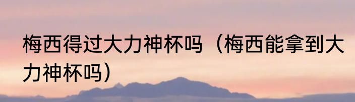 梅西得过大力神杯吗（梅西能拿到大力神杯吗）