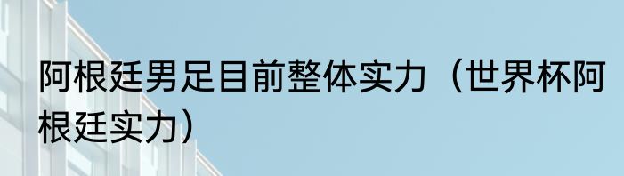 阿根廷男足目前整体实力（世界杯阿根廷实力）