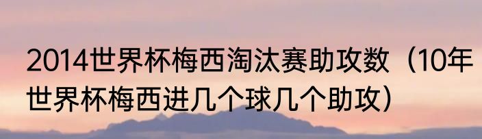 2014世界杯梅西淘汰赛助攻数（10年世界杯梅西进几个球几个助攻）